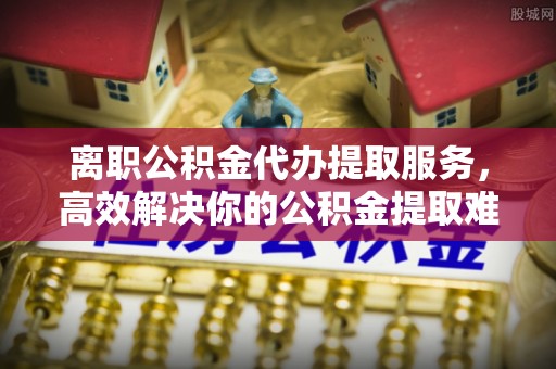 瓮安离职公积金代办提取服务，高效解决你的公积金提取难题